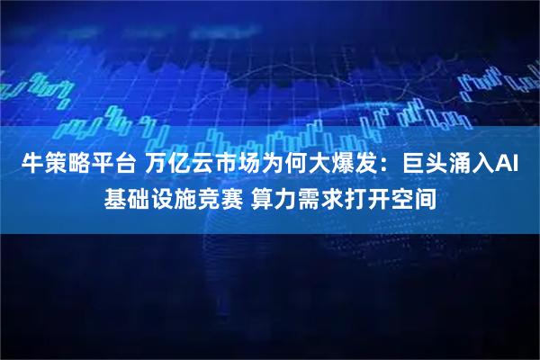牛策略平台 万亿云市场为何大爆发：巨头涌入AI基础设施竞赛 算力需求打开空间