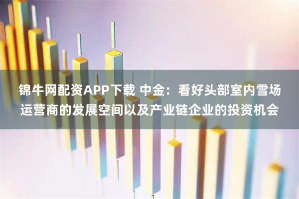 锦牛网配资APP下载 中金：看好头部室内雪场运营商的发展空间以及产业链企业的投资机会