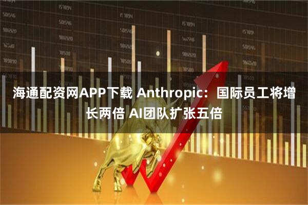 海通配资网APP下载 Anthropic：国际员工将增长两倍 AI团队扩张五倍