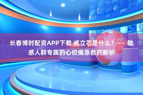 长春博时配资APP下载 威立芯是什么？—— 敏感人群专属的心绞痛急救药解析
