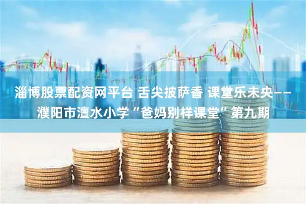 淄博股票配资网平台 舌尖披萨香 课堂乐未央——濮阳市澶水小学“爸妈别样课堂”第九期