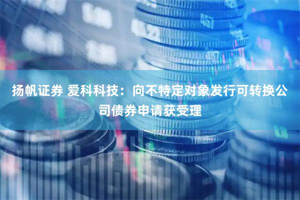 扬帆证券 爱科科技：向不特定对象发行可转换公司债券申请获受理