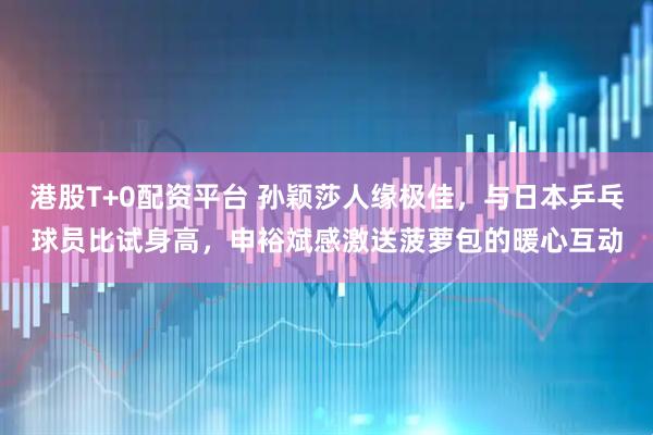 港股T+0配资平台 孙颖莎人缘极佳，与日本乒乓球员比试身高，申裕斌感激送菠萝包的暖心互动