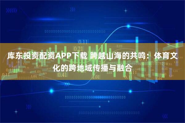 库东投资配资APP下载 跨越山海的共鸣：体育文化的跨地域传播与融合