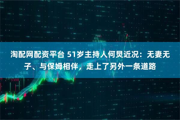 淘配网配资平台 51岁主持人何炅近况：无妻无子、与保姆相伴，走上了另外一条道路