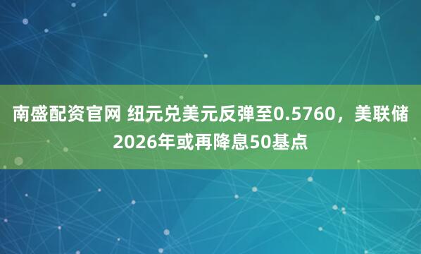 南盛配资官网 纽元兑美元反弹至0.5760，美联储2026年或再降息50基点
