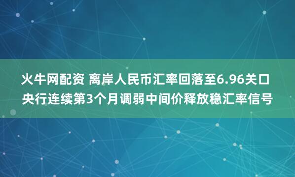 火牛网配资 离岸人民币汇率回落至6.96关口 央行连续第3个月调弱中间价释放稳汇率信号