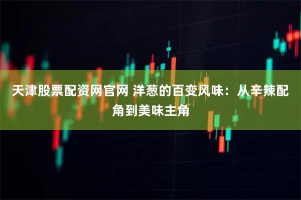 天津股票配资网官网 洋葱的百变风味：从辛辣配角到美味主角