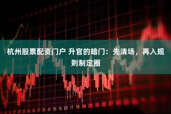 杭州股票配资门户 升官的暗门：先清场，再入规则制定圈