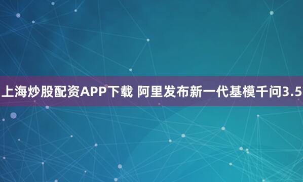 上海炒股配资APP下载 阿里发布新一代基模千问3.5