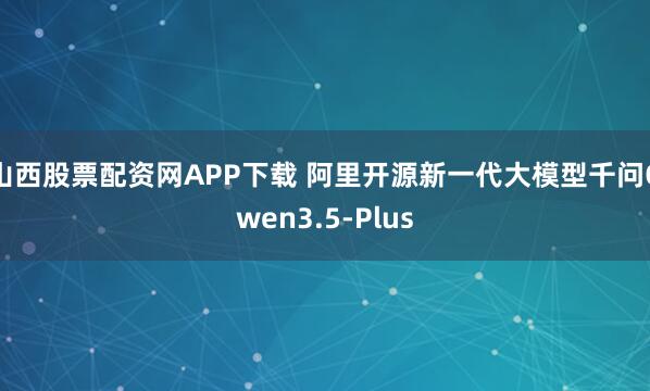 山西股票配资网APP下载 阿里开源新一代大模型千问Qwen3.5-Plus