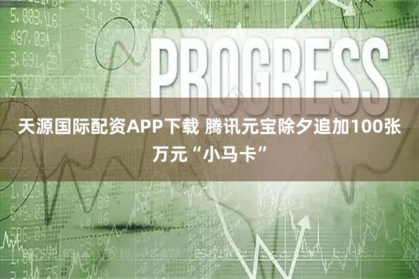 天源国际配资APP下载 腾讯元宝除夕追加100张万元“小马卡”