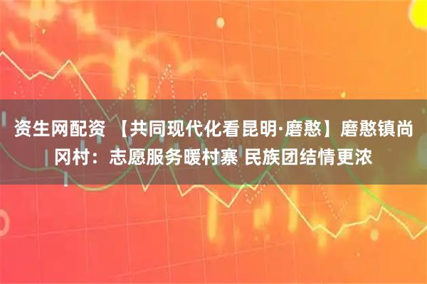 资生网配资 【共同现代化看昆明·磨憨】磨憨镇尚冈村：志愿服务暖村寨 民族团结情更浓