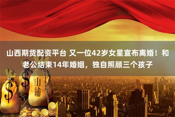 山西期货配资平台 又一位42岁女星宣布离婚!和老公结束14年婚姻,独自照顾三个孩子