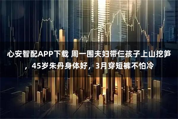 心安智配APP下载 周一围夫妇带仨孩子上山挖笋，45岁朱丹身体好，3月穿短裤不怕冷