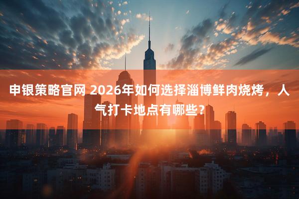 申银策略官网 2026年如何选择淄博鲜肉烧烤，人气打卡地点有哪些？