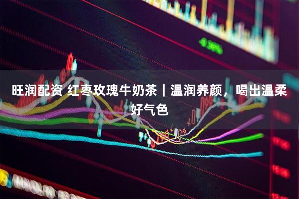 旺润配资 红枣玫瑰牛奶茶|温润养颜,喝出温柔好气色