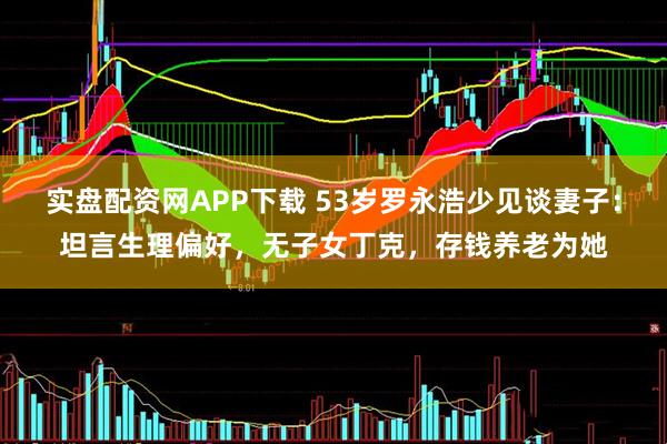 实盘配资网APP下载 53岁罗永浩少见谈妻子：坦言生理偏好，无子女丁克，存钱养老为她