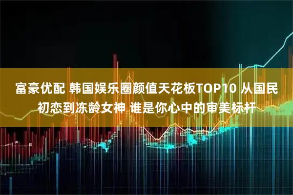 富豪优配 韩国娱乐圈颜值天花板TOP10 从国民初恋到冻龄女神 谁是你心中的审美标杆