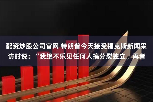 配资炒股公司官网 特朗普今天接受福克斯新闻采访时说：“我绝不乐见任何人搞分裂独立。再者