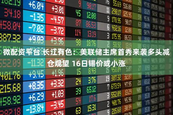 微配资平台 长江有色：美联储主席首秀来袭多头减仓观望 16日锡价或小涨