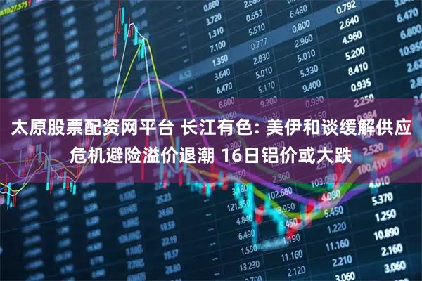 太原股票配资网平台 长江有色: 美伊和谈缓解供应危机避险溢价退潮 16日铝价或大跌
